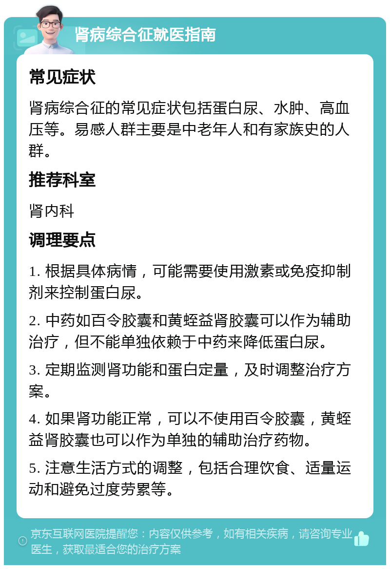 肾病综合征就医指南 常见症状 肾病综合征的常见症状包括蛋白尿、水肿、高血压等。易感人群主要是中老年人和有家族史的人群。 推荐科室 肾内科 调理要点 1. 根据具体病情，可能需要使用激素或免疫抑制剂来控制蛋白尿。 2. 中药如百令胶囊和黄蛭益肾胶囊可以作为辅助治疗，但不能单独依赖于中药来降低蛋白尿。 3. 定期监测肾功能和蛋白定量，及时调整治疗方案。 4. 如果肾功能正常，可以不使用百令胶囊，黄蛭益肾胶囊也可以作为单独的辅助治疗药物。 5. 注意生活方式的调整，包括合理饮食、适量运动和避免过度劳累等。