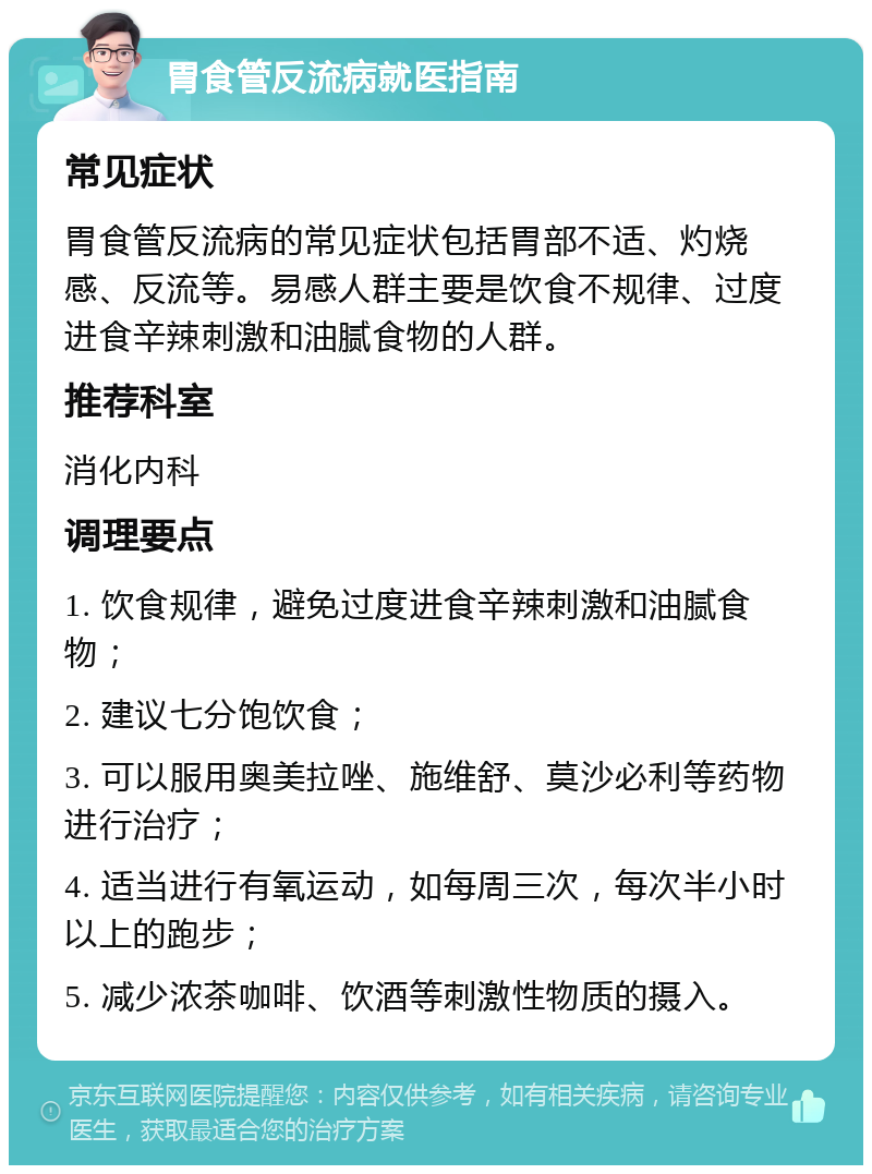 胃食管反流病就医指南 常见症状 胃食管反流病的常见症状包括胃部不适、灼烧感、反流等。易感人群主要是饮食不规律、过度进食辛辣刺激和油腻食物的人群。 推荐科室 消化内科 调理要点 1. 饮食规律，避免过度进食辛辣刺激和油腻食物； 2. 建议七分饱饮食； 3. 可以服用奥美拉唑、施维舒、莫沙必利等药物进行治疗； 4. 适当进行有氧运动，如每周三次，每次半小时以上的跑步； 5. 减少浓茶咖啡、饮酒等刺激性物质的摄入。