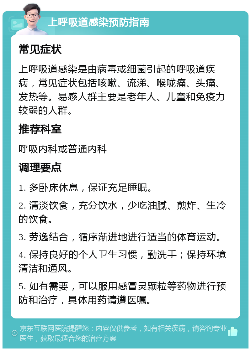 上呼吸道感染预防指南 常见症状 上呼吸道感染是由病毒或细菌引起的呼吸道疾病，常见症状包括咳嗽、流涕、喉咙痛、头痛、发热等。易感人群主要是老年人、儿童和免疫力较弱的人群。 推荐科室 呼吸内科或普通内科 调理要点 1. 多卧床休息，保证充足睡眠。 2. 清淡饮食，充分饮水，少吃油腻、煎炸、生冷的饮食。 3. 劳逸结合，循序渐进地进行适当的体育运动。 4. 保持良好的个人卫生习惯，勤洗手；保持环境清洁和通风。 5. 如有需要，可以服用感冒灵颗粒等药物进行预防和治疗，具体用药请遵医嘱。