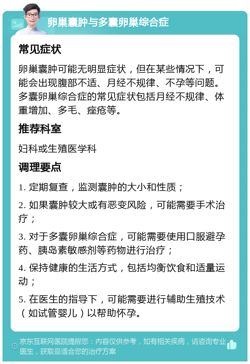 卵巢囊肿与多囊卵巢综合症 常见症状 卵巢囊肿可能无明显症状，但在某些情况下，可能会出现腹部不适、月经不规律、不孕等问题。多囊卵巢综合症的常见症状包括月经不规律、体重增加、多毛、痤疮等。 推荐科室 妇科或生殖医学科 调理要点 1. 定期复查，监测囊肿的大小和性质； 2. 如果囊肿较大或有恶变风险，可能需要手术治疗； 3. 对于多囊卵巢综合症，可能需要使用口服避孕药、胰岛素敏感剂等药物进行治疗； 4. 保持健康的生活方式，包括均衡饮食和适量运动； 5. 在医生的指导下，可能需要进行辅助生殖技术（如试管婴儿）以帮助怀孕。