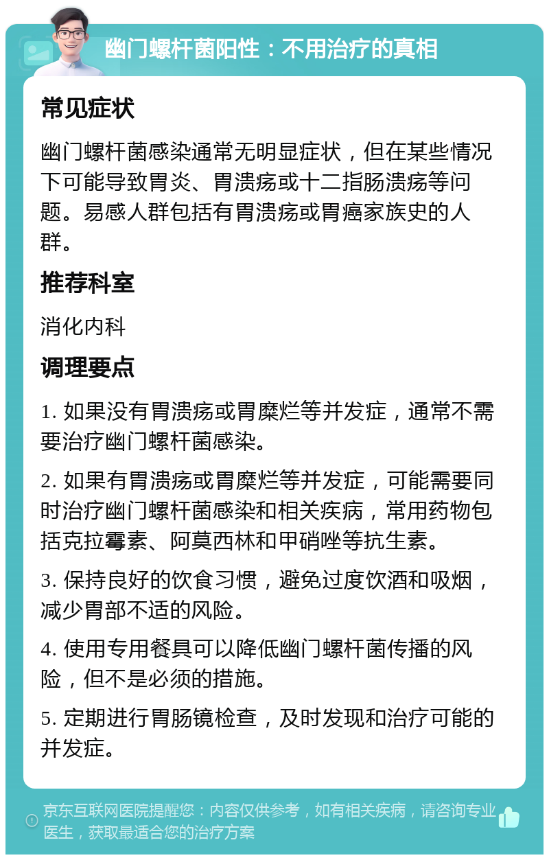 幽门螺杆菌阳性：不用治疗的真相 常见症状 幽门螺杆菌感染通常无明显症状，但在某些情况下可能导致胃炎、胃溃疡或十二指肠溃疡等问题。易感人群包括有胃溃疡或胃癌家族史的人群。 推荐科室 消化内科 调理要点 1. 如果没有胃溃疡或胃糜烂等并发症，通常不需要治疗幽门螺杆菌感染。 2. 如果有胃溃疡或胃糜烂等并发症，可能需要同时治疗幽门螺杆菌感染和相关疾病，常用药物包括克拉霉素、阿莫西林和甲硝唑等抗生素。 3. 保持良好的饮食习惯，避免过度饮酒和吸烟，减少胃部不适的风险。 4. 使用专用餐具可以降低幽门螺杆菌传播的风险，但不是必须的措施。 5. 定期进行胃肠镜检查，及时发现和治疗可能的并发症。