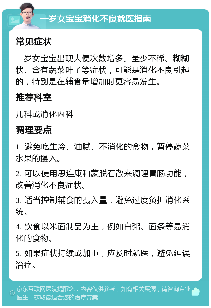 一岁女宝宝消化不良就医指南 常见症状 一岁女宝宝出现大便次数增多、量少不稀、糊糊状、含有蔬菜叶子等症状，可能是消化不良引起的，特别是在辅食量增加时更容易发生。 推荐科室 儿科或消化内科 调理要点 1. 避免吃生冷、油腻、不消化的食物，暂停蔬菜水果的摄入。 2. 可以使用思连康和蒙脱石散来调理胃肠功能，改善消化不良症状。 3. 适当控制辅食的摄入量，避免过度负担消化系统。 4. 饮食以米面制品为主，例如白粥、面条等易消化的食物。 5. 如果症状持续或加重，应及时就医，避免延误治疗。