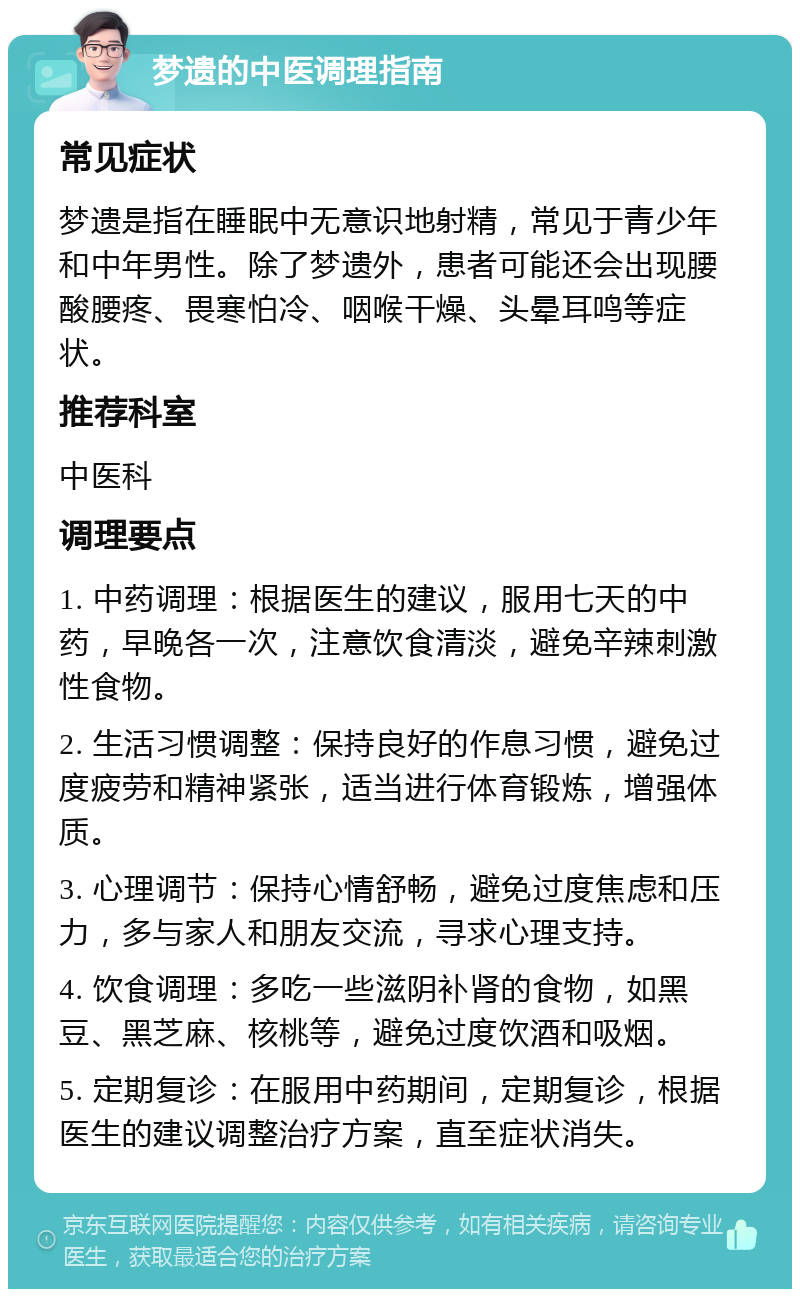 梦遗的中医调理指南 常见症状 梦遗是指在睡眠中无意识地射精，常见于青少年和中年男性。除了梦遗外，患者可能还会出现腰酸腰疼、畏寒怕冷、咽喉干燥、头晕耳鸣等症状。 推荐科室 中医科 调理要点 1. 中药调理：根据医生的建议，服用七天的中药，早晚各一次，注意饮食清淡，避免辛辣刺激性食物。 2. 生活习惯调整：保持良好的作息习惯，避免过度疲劳和精神紧张，适当进行体育锻炼，增强体质。 3. 心理调节：保持心情舒畅，避免过度焦虑和压力，多与家人和朋友交流，寻求心理支持。 4. 饮食调理：多吃一些滋阴补肾的食物，如黑豆、黑芝麻、核桃等，避免过度饮酒和吸烟。 5. 定期复诊：在服用中药期间，定期复诊，根据医生的建议调整治疗方案，直至症状消失。