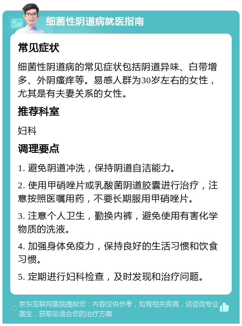 细菌性阴道病就医指南 常见症状 细菌性阴道病的常见症状包括阴道异味、白带增多、外阴瘙痒等。易感人群为30岁左右的女性，尤其是有夫妻关系的女性。 推荐科室 妇科 调理要点 1. 避免阴道冲洗，保持阴道自洁能力。 2. 使用甲硝唑片或乳酸菌阴道胶囊进行治疗，注意按照医嘱用药，不要长期服用甲硝唑片。 3. 注意个人卫生，勤换内裤，避免使用有害化学物质的洗液。 4. 加强身体免疫力，保持良好的生活习惯和饮食习惯。 5. 定期进行妇科检查，及时发现和治疗问题。