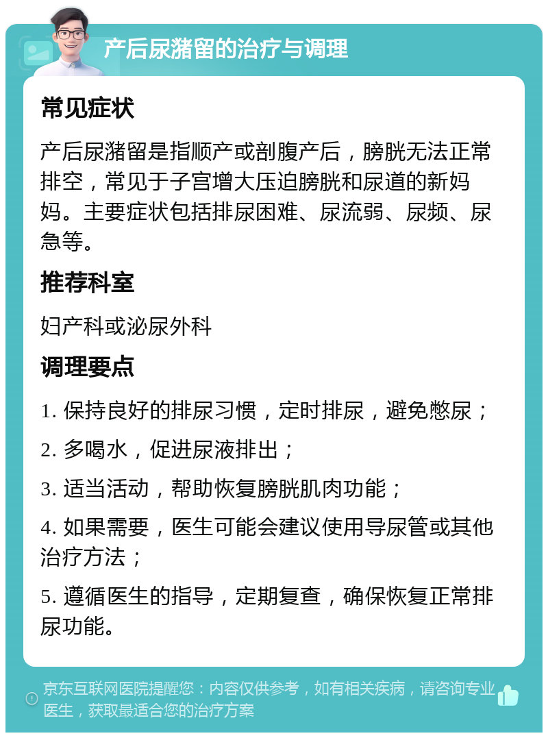 产后尿潴留的治疗与调理 常见症状 产后尿潴留是指顺产或剖腹产后，膀胱无法正常排空，常见于子宫增大压迫膀胱和尿道的新妈妈。主要症状包括排尿困难、尿流弱、尿频、尿急等。 推荐科室 妇产科或泌尿外科 调理要点 1. 保持良好的排尿习惯，定时排尿，避免憋尿； 2. 多喝水，促进尿液排出； 3. 适当活动，帮助恢复膀胱肌肉功能； 4. 如果需要，医生可能会建议使用导尿管或其他治疗方法； 5. 遵循医生的指导，定期复查，确保恢复正常排尿功能。