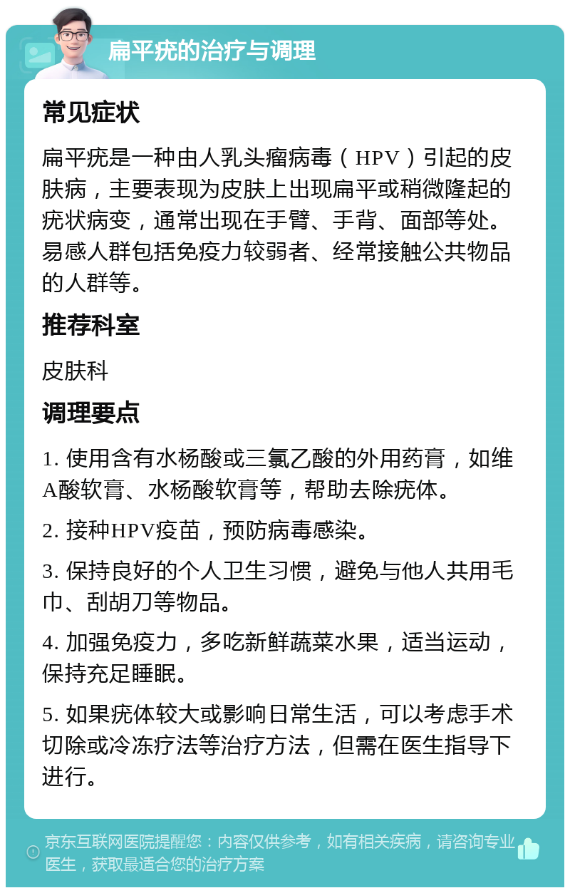 扁平疣的治疗与调理 常见症状 扁平疣是一种由人乳头瘤病毒（HPV）引起的皮肤病，主要表现为皮肤上出现扁平或稍微隆起的疣状病变，通常出现在手臂、手背、面部等处。易感人群包括免疫力较弱者、经常接触公共物品的人群等。 推荐科室 皮肤科 调理要点 1. 使用含有水杨酸或三氯乙酸的外用药膏，如维A酸软膏、水杨酸软膏等，帮助去除疣体。 2. 接种HPV疫苗，预防病毒感染。 3. 保持良好的个人卫生习惯，避免与他人共用毛巾、刮胡刀等物品。 4. 加强免疫力，多吃新鲜蔬菜水果，适当运动，保持充足睡眠。 5. 如果疣体较大或影响日常生活，可以考虑手术切除或冷冻疗法等治疗方法，但需在医生指导下进行。