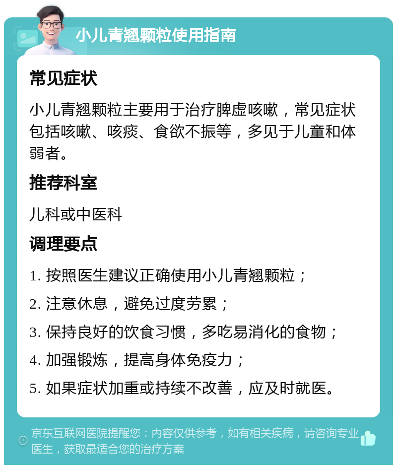 小儿青翘颗粒使用指南 常见症状 小儿青翘颗粒主要用于治疗脾虚咳嗽，常见症状包括咳嗽、咳痰、食欲不振等，多见于儿童和体弱者。 推荐科室 儿科或中医科 调理要点 1. 按照医生建议正确使用小儿青翘颗粒； 2. 注意休息，避免过度劳累； 3. 保持良好的饮食习惯，多吃易消化的食物； 4. 加强锻炼，提高身体免疫力； 5. 如果症状加重或持续不改善，应及时就医。