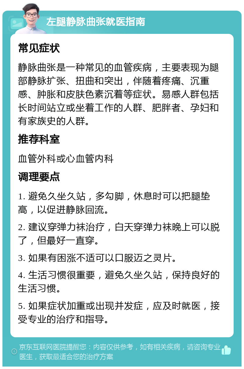 左腿静脉曲张就医指南 常见症状 静脉曲张是一种常见的血管疾病，主要表现为腿部静脉扩张、扭曲和突出，伴随着疼痛、沉重感、肿胀和皮肤色素沉着等症状。易感人群包括长时间站立或坐着工作的人群、肥胖者、孕妇和有家族史的人群。 推荐科室 血管外科或心血管内科 调理要点 1. 避免久坐久站，多勾脚，休息时可以把腿垫高，以促进静脉回流。 2. 建议穿弹力袜治疗，白天穿弹力袜晚上可以脱了，但最好一直穿。 3. 如果有困涨不适可以口服迈之灵片。 4. 生活习惯很重要，避免久坐久站，保持良好的生活习惯。 5. 如果症状加重或出现并发症，应及时就医，接受专业的治疗和指导。