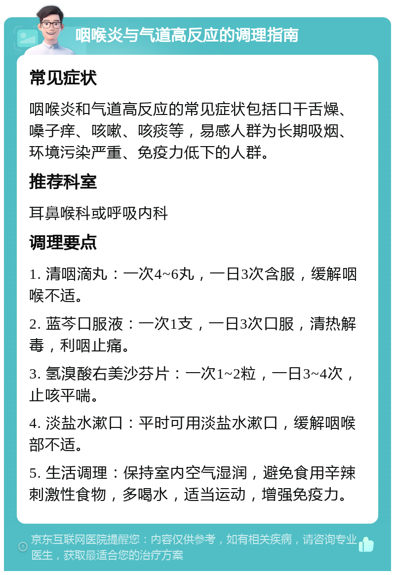 咽喉炎与气道高反应的调理指南 常见症状 咽喉炎和气道高反应的常见症状包括口干舌燥、嗓子痒、咳嗽、咳痰等，易感人群为长期吸烟、环境污染严重、免疫力低下的人群。 推荐科室 耳鼻喉科或呼吸内科 调理要点 1. 清咽滴丸：一次4~6丸，一日3次含服，缓解咽喉不适。 2. 蓝芩口服液：一次1支，一日3次口服，清热解毒，利咽止痛。 3. 氢溴酸右美沙芬片：一次1~2粒，一日3~4次，止咳平喘。 4. 淡盐水漱口：平时可用淡盐水漱口，缓解咽喉部不适。 5. 生活调理：保持室内空气湿润，避免食用辛辣刺激性食物，多喝水，适当运动，增强免疫力。