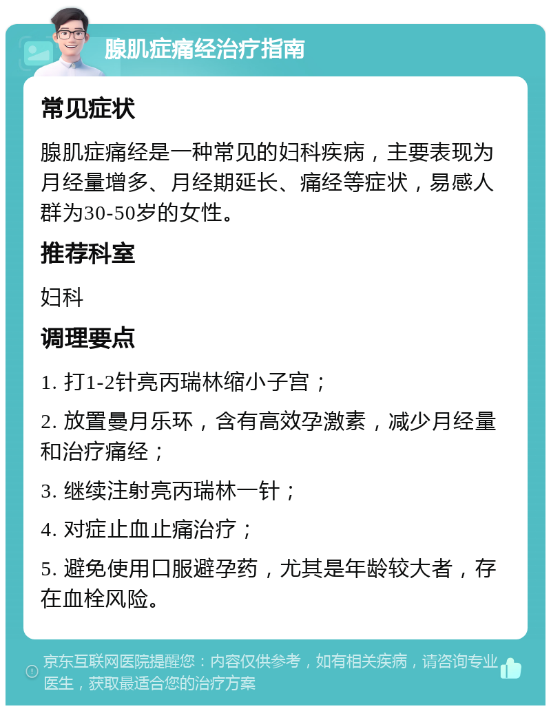 腺肌症痛经治疗指南 常见症状 腺肌症痛经是一种常见的妇科疾病，主要表现为月经量增多、月经期延长、痛经等症状，易感人群为30-50岁的女性。 推荐科室 妇科 调理要点 1. 打1-2针亮丙瑞林缩小子宫； 2. 放置曼月乐环，含有高效孕激素，减少月经量和治疗痛经； 3. 继续注射亮丙瑞林一针； 4. 对症止血止痛治疗； 5. 避免使用口服避孕药，尤其是年龄较大者，存在血栓风险。