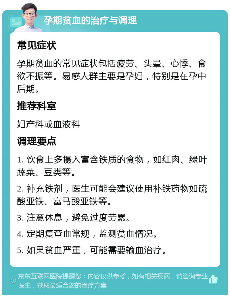 孕期贫血的治疗与调理 常见症状 孕期贫血的常见症状包括疲劳、头晕、心悸、食欲不振等。易感人群主要是孕妇，特别是在孕中后期。 推荐科室 妇产科或血液科 调理要点 1. 饮食上多摄入富含铁质的食物，如红肉、绿叶蔬菜、豆类等。 2. 补充铁剂，医生可能会建议使用补铁药物如硫酸亚铁、富马酸亚铁等。 3. 注意休息，避免过度劳累。 4. 定期复查血常规，监测贫血情况。 5. 如果贫血严重，可能需要输血治疗。