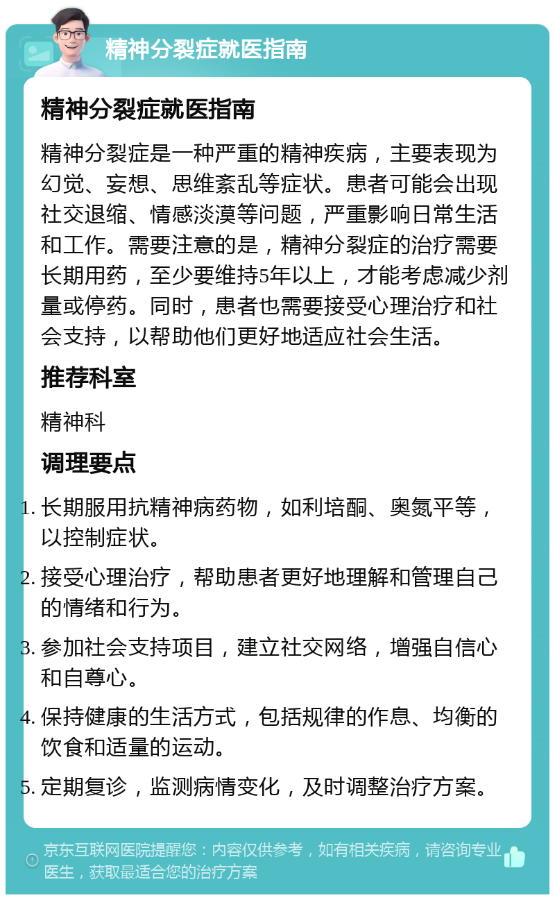 精神分裂症就医指南 精神分裂症就医指南 精神分裂症是一种严重的精神疾病，主要表现为幻觉、妄想、思维紊乱等症状。患者可能会出现社交退缩、情感淡漠等问题，严重影响日常生活和工作。需要注意的是，精神分裂症的治疗需要长期用药，至少要维持5年以上，才能考虑减少剂量或停药。同时，患者也需要接受心理治疗和社会支持，以帮助他们更好地适应社会生活。 推荐科室 精神科 调理要点 长期服用抗精神病药物，如利培酮、奥氮平等，以控制症状。 接受心理治疗，帮助患者更好地理解和管理自己的情绪和行为。 参加社会支持项目，建立社交网络，增强自信心和自尊心。 保持健康的生活方式，包括规律的作息、均衡的饮食和适量的运动。 定期复诊，监测病情变化，及时调整治疗方案。