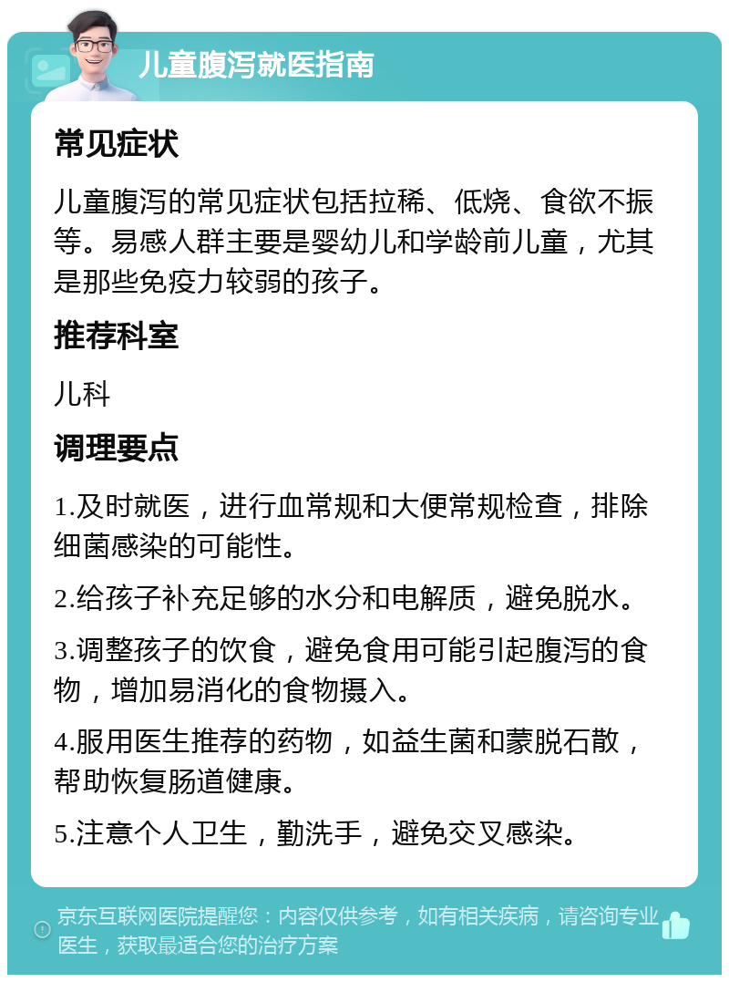 儿童腹泻就医指南 常见症状 儿童腹泻的常见症状包括拉稀、低烧、食欲不振等。易感人群主要是婴幼儿和学龄前儿童，尤其是那些免疫力较弱的孩子。 推荐科室 儿科 调理要点 1.及时就医，进行血常规和大便常规检查，排除细菌感染的可能性。 2.给孩子补充足够的水分和电解质，避免脱水。 3.调整孩子的饮食，避免食用可能引起腹泻的食物，增加易消化的食物摄入。 4.服用医生推荐的药物，如益生菌和蒙脱石散，帮助恢复肠道健康。 5.注意个人卫生，勤洗手，避免交叉感染。