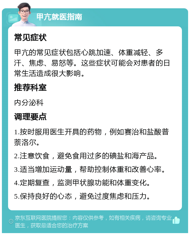 甲亢就医指南 常见症状 甲亢的常见症状包括心跳加速、体重减轻、多汗、焦虑、易怒等。这些症状可能会对患者的日常生活造成很大影响。 推荐科室 内分泌科 调理要点 1.按时服用医生开具的药物，例如赛治和盐酸普萘洛尔。 2.注意饮食，避免食用过多的碘盐和海产品。 3.适当增加运动量，帮助控制体重和改善心率。 4.定期复查，监测甲状腺功能和体重变化。 5.保持良好的心态，避免过度焦虑和压力。