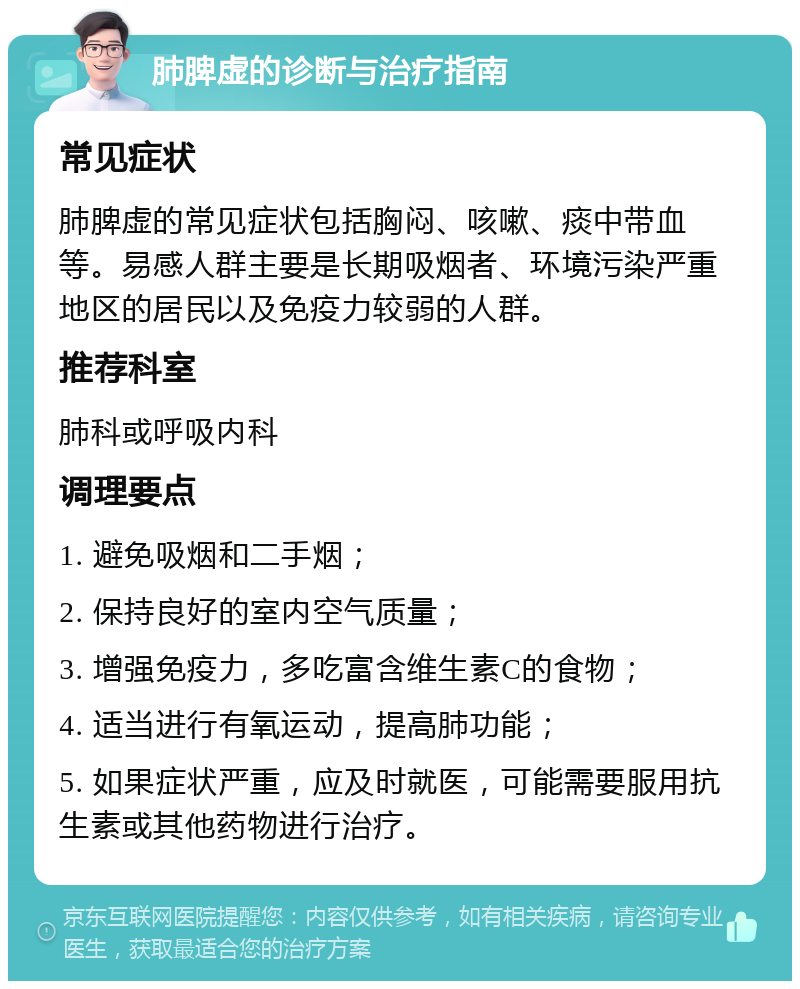 肺脾虚的诊断与治疗指南 常见症状 肺脾虚的常见症状包括胸闷、咳嗽、痰中带血等。易感人群主要是长期吸烟者、环境污染严重地区的居民以及免疫力较弱的人群。 推荐科室 肺科或呼吸内科 调理要点 1. 避免吸烟和二手烟； 2. 保持良好的室内空气质量； 3. 增强免疫力，多吃富含维生素C的食物； 4. 适当进行有氧运动，提高肺功能； 5. 如果症状严重，应及时就医，可能需要服用抗生素或其他药物进行治疗。