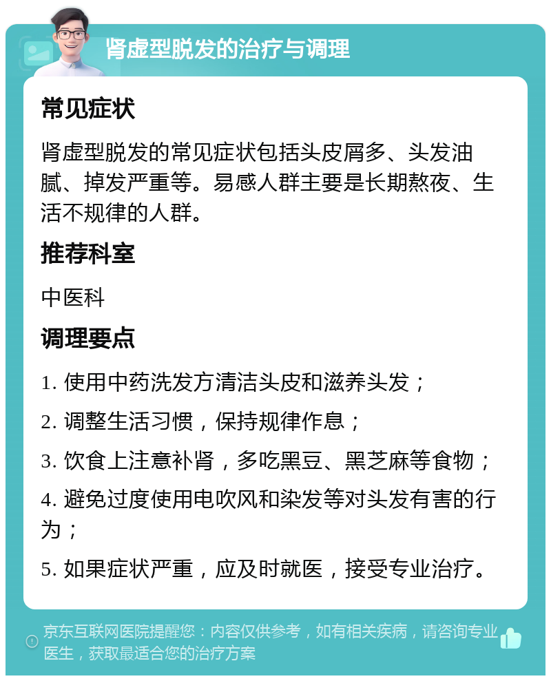 肾虚型脱发的治疗与调理 常见症状 肾虚型脱发的常见症状包括头皮屑多、头发油腻、掉发严重等。易感人群主要是长期熬夜、生活不规律的人群。 推荐科室 中医科 调理要点 1. 使用中药洗发方清洁头皮和滋养头发； 2. 调整生活习惯，保持规律作息； 3. 饮食上注意补肾，多吃黑豆、黑芝麻等食物； 4. 避免过度使用电吹风和染发等对头发有害的行为； 5. 如果症状严重，应及时就医，接受专业治疗。