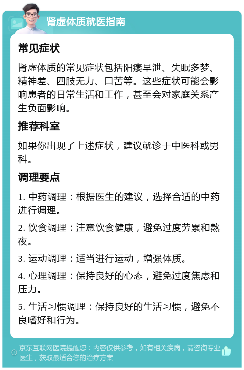 肾虚体质就医指南 常见症状 肾虚体质的常见症状包括阳痿早泄、失眠多梦、精神差、四肢无力、口苦等。这些症状可能会影响患者的日常生活和工作，甚至会对家庭关系产生负面影响。 推荐科室 如果你出现了上述症状，建议就诊于中医科或男科。 调理要点 1. 中药调理：根据医生的建议，选择合适的中药进行调理。 2. 饮食调理：注意饮食健康，避免过度劳累和熬夜。 3. 运动调理：适当进行运动，增强体质。 4. 心理调理：保持良好的心态，避免过度焦虑和压力。 5. 生活习惯调理：保持良好的生活习惯，避免不良嗜好和行为。