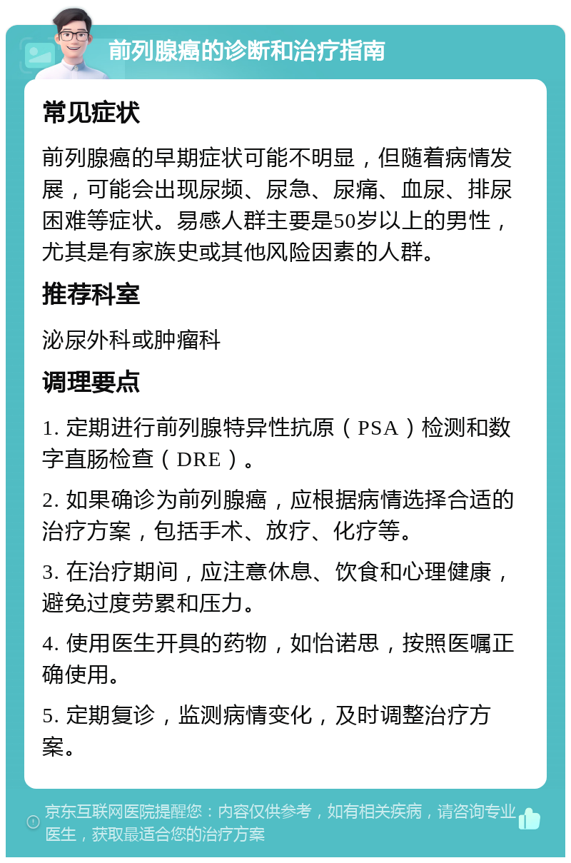 前列腺癌的诊断和治疗指南 常见症状 前列腺癌的早期症状可能不明显，但随着病情发展，可能会出现尿频、尿急、尿痛、血尿、排尿困难等症状。易感人群主要是50岁以上的男性，尤其是有家族史或其他风险因素的人群。 推荐科室 泌尿外科或肿瘤科 调理要点 1. 定期进行前列腺特异性抗原（PSA）检测和数字直肠检查（DRE）。 2. 如果确诊为前列腺癌，应根据病情选择合适的治疗方案，包括手术、放疗、化疗等。 3. 在治疗期间，应注意休息、饮食和心理健康，避免过度劳累和压力。 4. 使用医生开具的药物，如怡诺思，按照医嘱正确使用。 5. 定期复诊，监测病情变化，及时调整治疗方案。