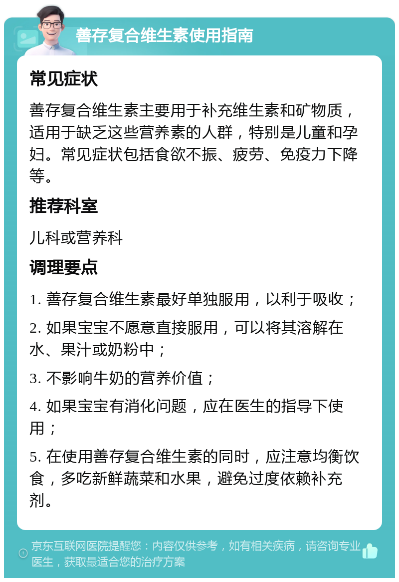 善存复合维生素使用指南 常见症状 善存复合维生素主要用于补充维生素和矿物质，适用于缺乏这些营养素的人群，特别是儿童和孕妇。常见症状包括食欲不振、疲劳、免疫力下降等。 推荐科室 儿科或营养科 调理要点 1. 善存复合维生素最好单独服用，以利于吸收； 2. 如果宝宝不愿意直接服用，可以将其溶解在水、果汁或奶粉中； 3. 不影响牛奶的营养价值； 4. 如果宝宝有消化问题，应在医生的指导下使用； 5. 在使用善存复合维生素的同时，应注意均衡饮食，多吃新鲜蔬菜和水果，避免过度依赖补充剂。