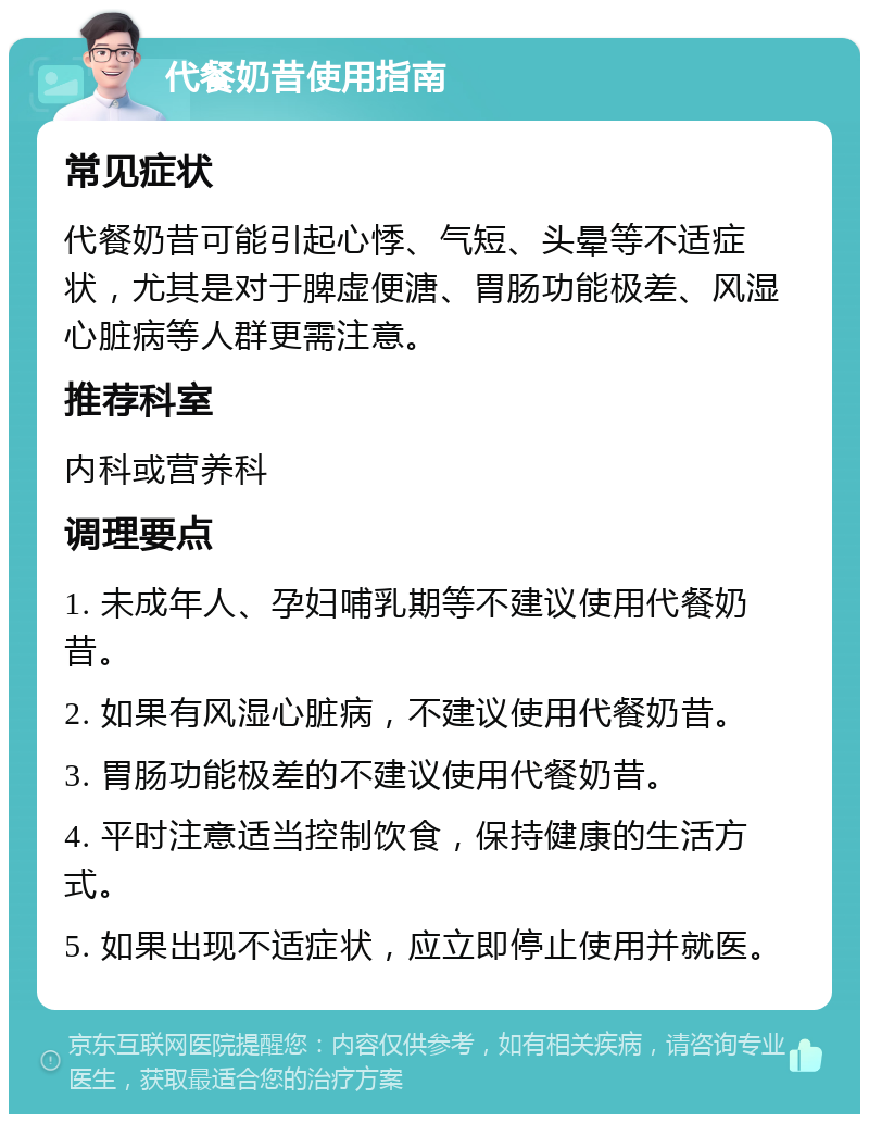 代餐奶昔使用指南 常见症状 代餐奶昔可能引起心悸、气短、头晕等不适症状，尤其是对于脾虚便溏、胃肠功能极差、风湿心脏病等人群更需注意。 推荐科室 内科或营养科 调理要点 1. 未成年人、孕妇哺乳期等不建议使用代餐奶昔。 2. 如果有风湿心脏病，不建议使用代餐奶昔。 3. 胃肠功能极差的不建议使用代餐奶昔。 4. 平时注意适当控制饮食，保持健康的生活方式。 5. 如果出现不适症状，应立即停止使用并就医。