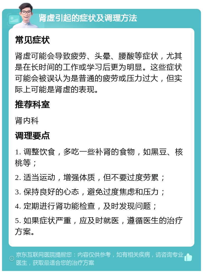 肾虚引起的症状及调理方法 常见症状 肾虚可能会导致疲劳、头晕、腰酸等症状，尤其是在长时间的工作或学习后更为明显。这些症状可能会被误认为是普通的疲劳或压力过大，但实际上可能是肾虚的表现。 推荐科室 肾内科 调理要点 1. 调整饮食，多吃一些补肾的食物，如黑豆、核桃等； 2. 适当运动，增强体质，但不要过度劳累； 3. 保持良好的心态，避免过度焦虑和压力； 4. 定期进行肾功能检查，及时发现问题； 5. 如果症状严重，应及时就医，遵循医生的治疗方案。