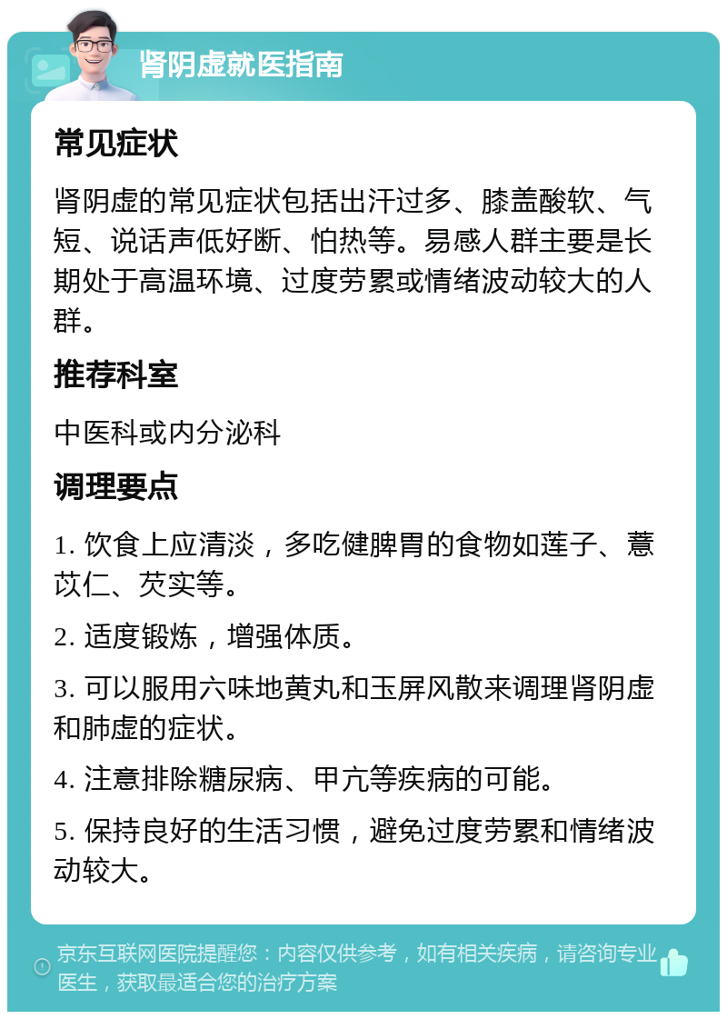 肾阴虚就医指南 常见症状 肾阴虚的常见症状包括出汗过多、膝盖酸软、气短、说话声低好断、怕热等。易感人群主要是长期处于高温环境、过度劳累或情绪波动较大的人群。 推荐科室 中医科或内分泌科 调理要点 1. 饮食上应清淡，多吃健脾胃的食物如莲子、薏苡仁、芡实等。 2. 适度锻炼，增强体质。 3. 可以服用六味地黄丸和玉屏风散来调理肾阴虚和肺虚的症状。 4. 注意排除糖尿病、甲亢等疾病的可能。 5. 保持良好的生活习惯，避免过度劳累和情绪波动较大。