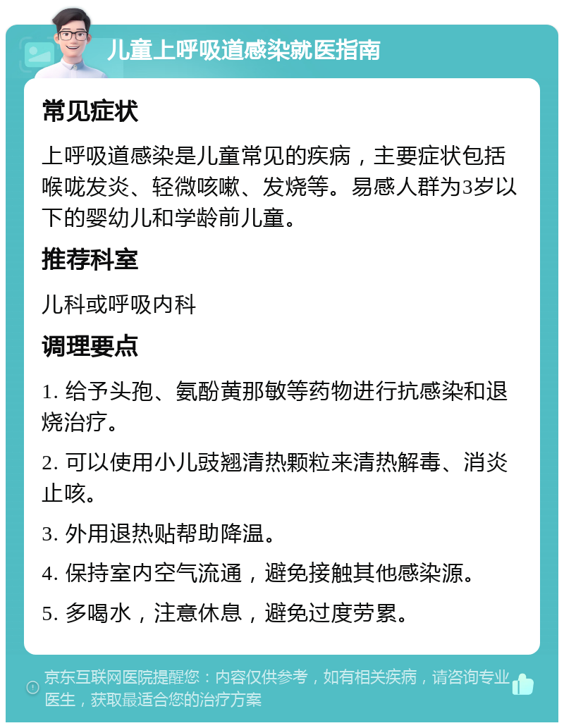 儿童上呼吸道感染就医指南 常见症状 上呼吸道感染是儿童常见的疾病，主要症状包括喉咙发炎、轻微咳嗽、发烧等。易感人群为3岁以下的婴幼儿和学龄前儿童。 推荐科室 儿科或呼吸内科 调理要点 1. 给予头孢、氨酚黄那敏等药物进行抗感染和退烧治疗。 2. 可以使用小儿豉翘清热颗粒来清热解毒、消炎止咳。 3. 外用退热贴帮助降温。 4. 保持室内空气流通，避免接触其他感染源。 5. 多喝水，注意休息，避免过度劳累。