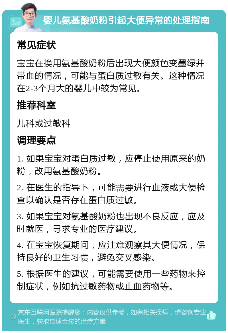 婴儿氨基酸奶粉引起大便异常的处理指南 常见症状 宝宝在换用氨基酸奶粉后出现大便颜色变墨绿并带血的情况，可能与蛋白质过敏有关。这种情况在2-3个月大的婴儿中较为常见。 推荐科室 儿科或过敏科 调理要点 1. 如果宝宝对蛋白质过敏，应停止使用原来的奶粉，改用氨基酸奶粉。 2. 在医生的指导下，可能需要进行血液或大便检查以确认是否存在蛋白质过敏。 3. 如果宝宝对氨基酸奶粉也出现不良反应，应及时就医，寻求专业的医疗建议。 4. 在宝宝恢复期间，应注意观察其大便情况，保持良好的卫生习惯，避免交叉感染。 5. 根据医生的建议，可能需要使用一些药物来控制症状，例如抗过敏药物或止血药物等。