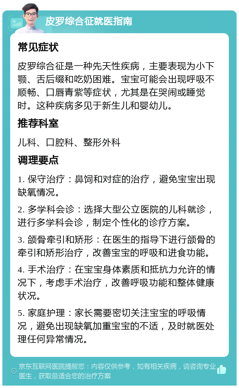 皮罗综合征就医指南 常见症状 皮罗综合征是一种先天性疾病，主要表现为小下颚、舌后缀和吃奶困难。宝宝可能会出现呼吸不顺畅、口唇青紫等症状，尤其是在哭闹或睡觉时。这种疾病多见于新生儿和婴幼儿。 推荐科室 儿科、口腔科、整形外科 调理要点 1. 保守治疗：鼻饲和对症的治疗，避免宝宝出现缺氧情况。 2. 多学科会诊：选择大型公立医院的儿科就诊，进行多学科会诊，制定个性化的诊疗方案。 3. 颌骨牵引和矫形：在医生的指导下进行颌骨的牵引和矫形治疗，改善宝宝的呼吸和进食功能。 4. 手术治疗：在宝宝身体素质和抵抗力允许的情况下，考虑手术治疗，改善呼吸功能和整体健康状况。 5. 家庭护理：家长需要密切关注宝宝的呼吸情况，避免出现缺氧加重宝宝的不适，及时就医处理任何异常情况。