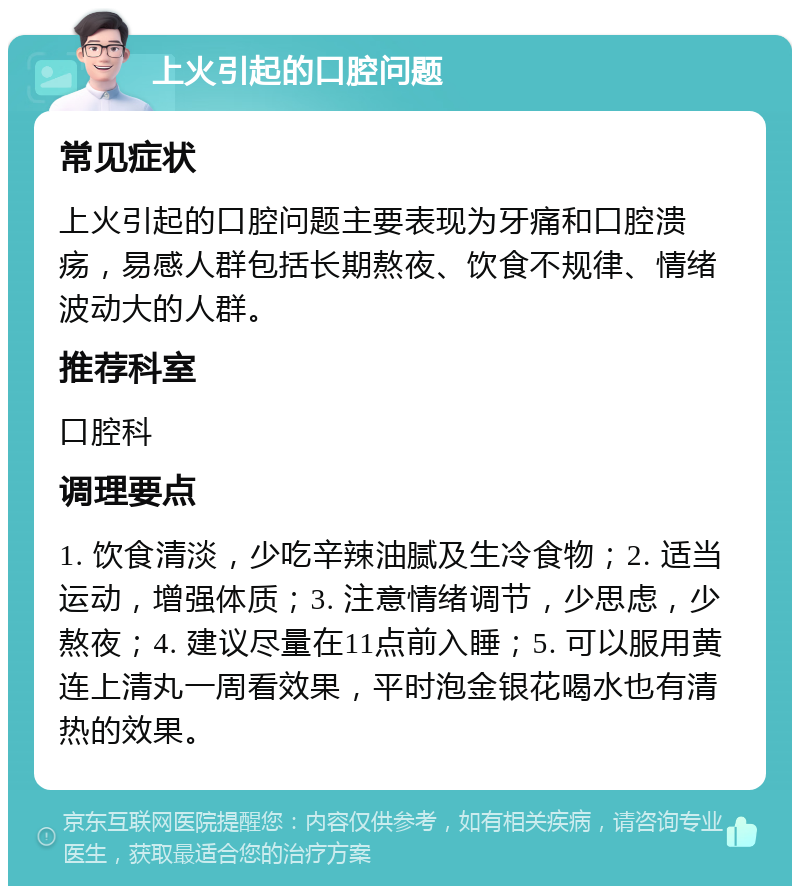 上火引起的口腔问题 常见症状 上火引起的口腔问题主要表现为牙痛和口腔溃疡，易感人群包括长期熬夜、饮食不规律、情绪波动大的人群。 推荐科室 口腔科 调理要点 1. 饮食清淡，少吃辛辣油腻及生冷食物；2. 适当运动，增强体质；3. 注意情绪调节，少思虑，少熬夜；4. 建议尽量在11点前入睡；5. 可以服用黄连上清丸一周看效果，平时泡金银花喝水也有清热的效果。