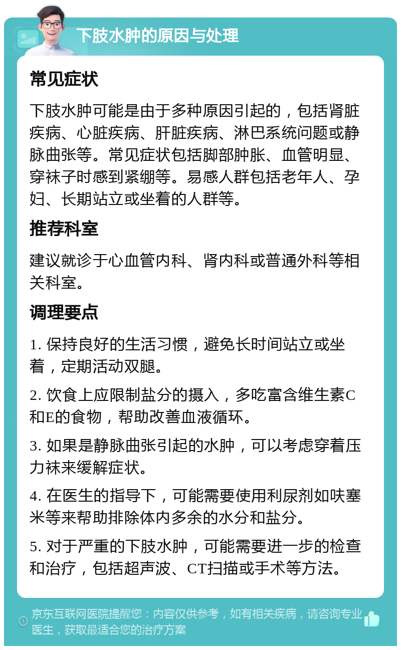 下肢水肿的原因与处理 常见症状 下肢水肿可能是由于多种原因引起的，包括肾脏疾病、心脏疾病、肝脏疾病、淋巴系统问题或静脉曲张等。常见症状包括脚部肿胀、血管明显、穿袜子时感到紧绷等。易感人群包括老年人、孕妇、长期站立或坐着的人群等。 推荐科室 建议就诊于心血管内科、肾内科或普通外科等相关科室。 调理要点 1. 保持良好的生活习惯，避免长时间站立或坐着，定期活动双腿。 2. 饮食上应限制盐分的摄入，多吃富含维生素C和E的食物，帮助改善血液循环。 3. 如果是静脉曲张引起的水肿，可以考虑穿着压力袜来缓解症状。 4. 在医生的指导下，可能需要使用利尿剂如呋塞米等来帮助排除体内多余的水分和盐分。 5. 对于严重的下肢水肿，可能需要进一步的检查和治疗，包括超声波、CT扫描或手术等方法。