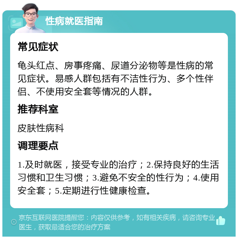 性病就医指南 常见症状 龟头红点、房事疼痛、尿道分泌物等是性病的常见症状。易感人群包括有不洁性行为、多个性伴侣、不使用安全套等情况的人群。 推荐科室 皮肤性病科 调理要点 1.及时就医，接受专业的治疗；2.保持良好的生活习惯和卫生习惯；3.避免不安全的性行为；4.使用安全套；5.定期进行性健康检查。