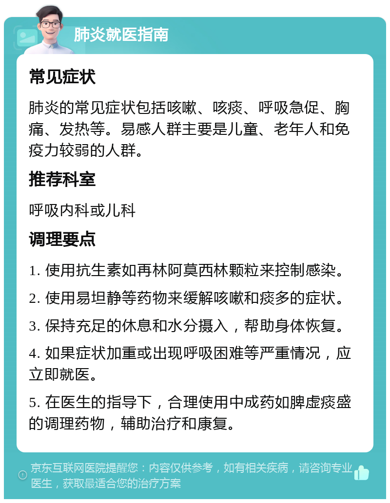 肺炎就医指南 常见症状 肺炎的常见症状包括咳嗽、咳痰、呼吸急促、胸痛、发热等。易感人群主要是儿童、老年人和免疫力较弱的人群。 推荐科室 呼吸内科或儿科 调理要点 1. 使用抗生素如再林阿莫西林颗粒来控制感染。 2. 使用易坦静等药物来缓解咳嗽和痰多的症状。 3. 保持充足的休息和水分摄入，帮助身体恢复。 4. 如果症状加重或出现呼吸困难等严重情况，应立即就医。 5. 在医生的指导下，合理使用中成药如脾虚痰盛的调理药物，辅助治疗和康复。