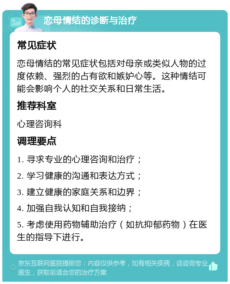 恋母情结的诊断与治疗 常见症状 恋母情结的常见症状包括对母亲或类似人物的过度依赖、强烈的占有欲和嫉妒心等。这种情结可能会影响个人的社交关系和日常生活。 推荐科室 心理咨询科 调理要点 1. 寻求专业的心理咨询和治疗； 2. 学习健康的沟通和表达方式； 3. 建立健康的家庭关系和边界； 4. 加强自我认知和自我接纳； 5. 考虑使用药物辅助治疗（如抗抑郁药物）在医生的指导下进行。