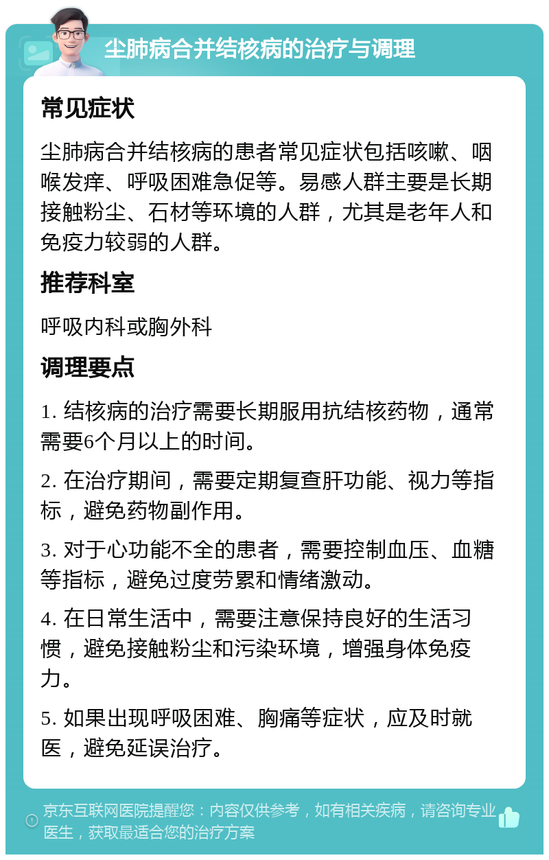 尘肺病合并结核病的治疗与调理 常见症状 尘肺病合并结核病的患者常见症状包括咳嗽、咽喉发痒、呼吸困难急促等。易感人群主要是长期接触粉尘、石材等环境的人群，尤其是老年人和免疫力较弱的人群。 推荐科室 呼吸内科或胸外科 调理要点 1. 结核病的治疗需要长期服用抗结核药物，通常需要6个月以上的时间。 2. 在治疗期间，需要定期复查肝功能、视力等指标，避免药物副作用。 3. 对于心功能不全的患者，需要控制血压、血糖等指标，避免过度劳累和情绪激动。 4. 在日常生活中，需要注意保持良好的生活习惯，避免接触粉尘和污染环境，增强身体免疫力。 5. 如果出现呼吸困难、胸痛等症状，应及时就医，避免延误治疗。