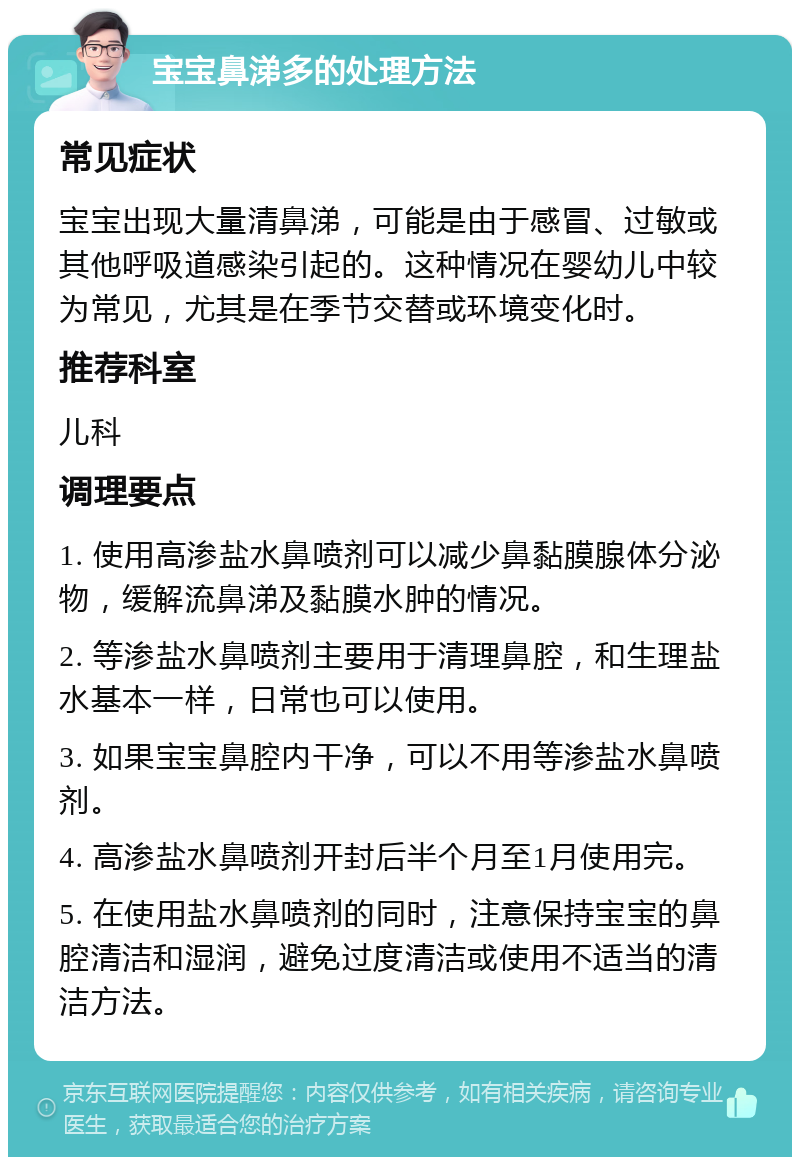 宝宝鼻涕多的处理方法 常见症状 宝宝出现大量清鼻涕，可能是由于感冒、过敏或其他呼吸道感染引起的。这种情况在婴幼儿中较为常见，尤其是在季节交替或环境变化时。 推荐科室 儿科 调理要点 1. 使用高渗盐水鼻喷剂可以减少鼻黏膜腺体分泌物，缓解流鼻涕及黏膜水肿的情况。 2. 等渗盐水鼻喷剂主要用于清理鼻腔，和生理盐水基本一样，日常也可以使用。 3. 如果宝宝鼻腔内干净，可以不用等渗盐水鼻喷剂。 4. 高渗盐水鼻喷剂开封后半个月至1月使用完。 5. 在使用盐水鼻喷剂的同时，注意保持宝宝的鼻腔清洁和湿润，避免过度清洁或使用不适当的清洁方法。