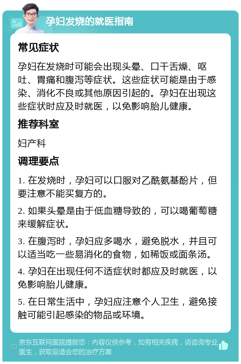 孕妇发烧的就医指南 常见症状 孕妇在发烧时可能会出现头晕、口干舌燥、呕吐、胃痛和腹泻等症状。这些症状可能是由于感染、消化不良或其他原因引起的。孕妇在出现这些症状时应及时就医，以免影响胎儿健康。 推荐科室 妇产科 调理要点 1. 在发烧时，孕妇可以口服对乙酰氨基酚片，但要注意不能买复方的。 2. 如果头晕是由于低血糖导致的，可以喝葡萄糖来缓解症状。 3. 在腹泻时，孕妇应多喝水，避免脱水，并且可以适当吃一些易消化的食物，如稀饭或面条汤。 4. 孕妇在出现任何不适症状时都应及时就医，以免影响胎儿健康。 5. 在日常生活中，孕妇应注意个人卫生，避免接触可能引起感染的物品或环境。