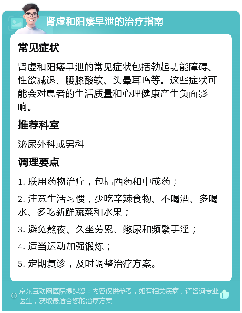 肾虚和阳痿早泄的治疗指南 常见症状 肾虚和阳痿早泄的常见症状包括勃起功能障碍、性欲减退、腰膝酸软、头晕耳鸣等。这些症状可能会对患者的生活质量和心理健康产生负面影响。 推荐科室 泌尿外科或男科 调理要点 1. 联用药物治疗，包括西药和中成药； 2. 注意生活习惯，少吃辛辣食物、不喝酒、多喝水、多吃新鲜蔬菜和水果； 3. 避免熬夜、久坐劳累、憋尿和频繁手淫； 4. 适当运动加强锻炼； 5. 定期复诊，及时调整治疗方案。