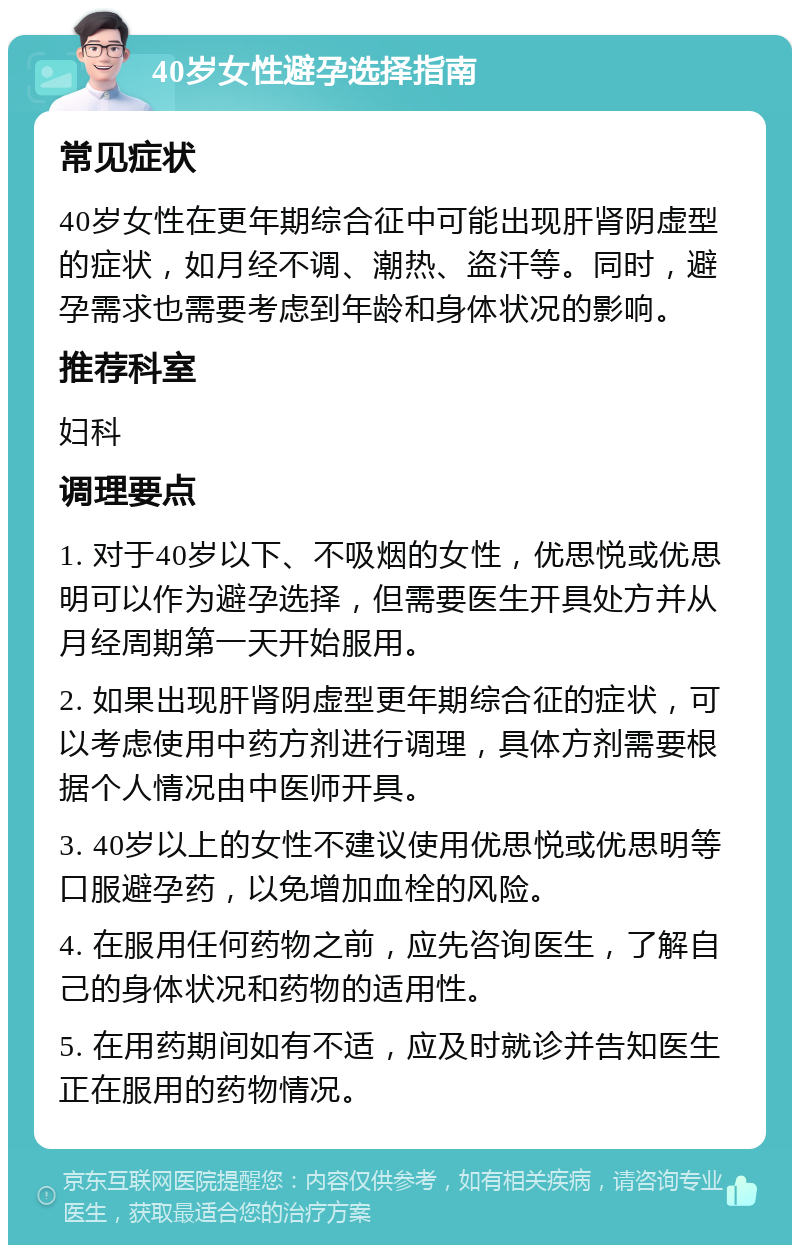 40岁女性避孕选择指南 常见症状 40岁女性在更年期综合征中可能出现肝肾阴虚型的症状，如月经不调、潮热、盗汗等。同时，避孕需求也需要考虑到年龄和身体状况的影响。 推荐科室 妇科 调理要点 1. 对于40岁以下、不吸烟的女性，优思悦或优思明可以作为避孕选择，但需要医生开具处方并从月经周期第一天开始服用。 2. 如果出现肝肾阴虚型更年期综合征的症状，可以考虑使用中药方剂进行调理，具体方剂需要根据个人情况由中医师开具。 3. 40岁以上的女性不建议使用优思悦或优思明等口服避孕药，以免增加血栓的风险。 4. 在服用任何药物之前，应先咨询医生，了解自己的身体状况和药物的适用性。 5. 在用药期间如有不适，应及时就诊并告知医生正在服用的药物情况。