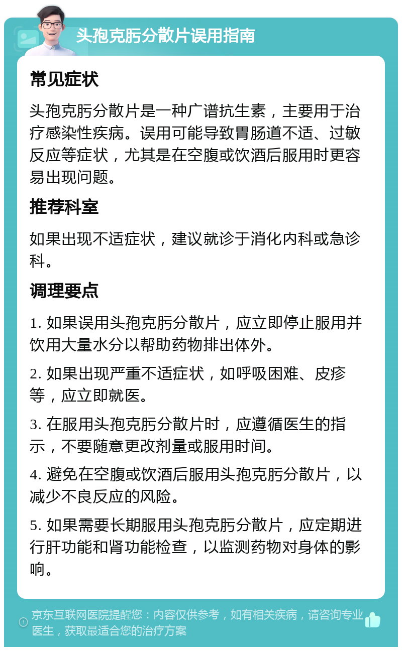 头孢克肟分散片误用指南 常见症状 头孢克肟分散片是一种广谱抗生素，主要用于治疗感染性疾病。误用可能导致胃肠道不适、过敏反应等症状，尤其是在空腹或饮酒后服用时更容易出现问题。 推荐科室 如果出现不适症状，建议就诊于消化内科或急诊科。 调理要点 1. 如果误用头孢克肟分散片，应立即停止服用并饮用大量水分以帮助药物排出体外。 2. 如果出现严重不适症状，如呼吸困难、皮疹等，应立即就医。 3. 在服用头孢克肟分散片时，应遵循医生的指示，不要随意更改剂量或服用时间。 4. 避免在空腹或饮酒后服用头孢克肟分散片，以减少不良反应的风险。 5. 如果需要长期服用头孢克肟分散片，应定期进行肝功能和肾功能检查，以监测药物对身体的影响。