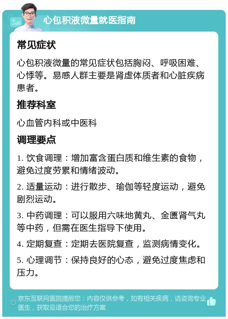 心包积液微量就医指南 常见症状 心包积液微量的常见症状包括胸闷、呼吸困难、心悸等。易感人群主要是肾虚体质者和心脏疾病患者。 推荐科室 心血管内科或中医科 调理要点 1. 饮食调理：增加富含蛋白质和维生素的食物，避免过度劳累和情绪波动。 2. 适量运动：进行散步、瑜伽等轻度运动，避免剧烈运动。 3. 中药调理：可以服用六味地黄丸、金匮肾气丸等中药，但需在医生指导下使用。 4. 定期复查：定期去医院复查，监测病情变化。 5. 心理调节：保持良好的心态，避免过度焦虑和压力。