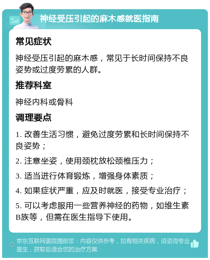 神经受压引起的麻木感就医指南 常见症状 神经受压引起的麻木感，常见于长时间保持不良姿势或过度劳累的人群。 推荐科室 神经内科或骨科 调理要点 1. 改善生活习惯，避免过度劳累和长时间保持不良姿势； 2. 注意坐姿，使用颈枕放松颈椎压力； 3. 适当进行体育锻炼，增强身体素质； 4. 如果症状严重，应及时就医，接受专业治疗； 5. 可以考虑服用一些营养神经的药物，如维生素B族等，但需在医生指导下使用。