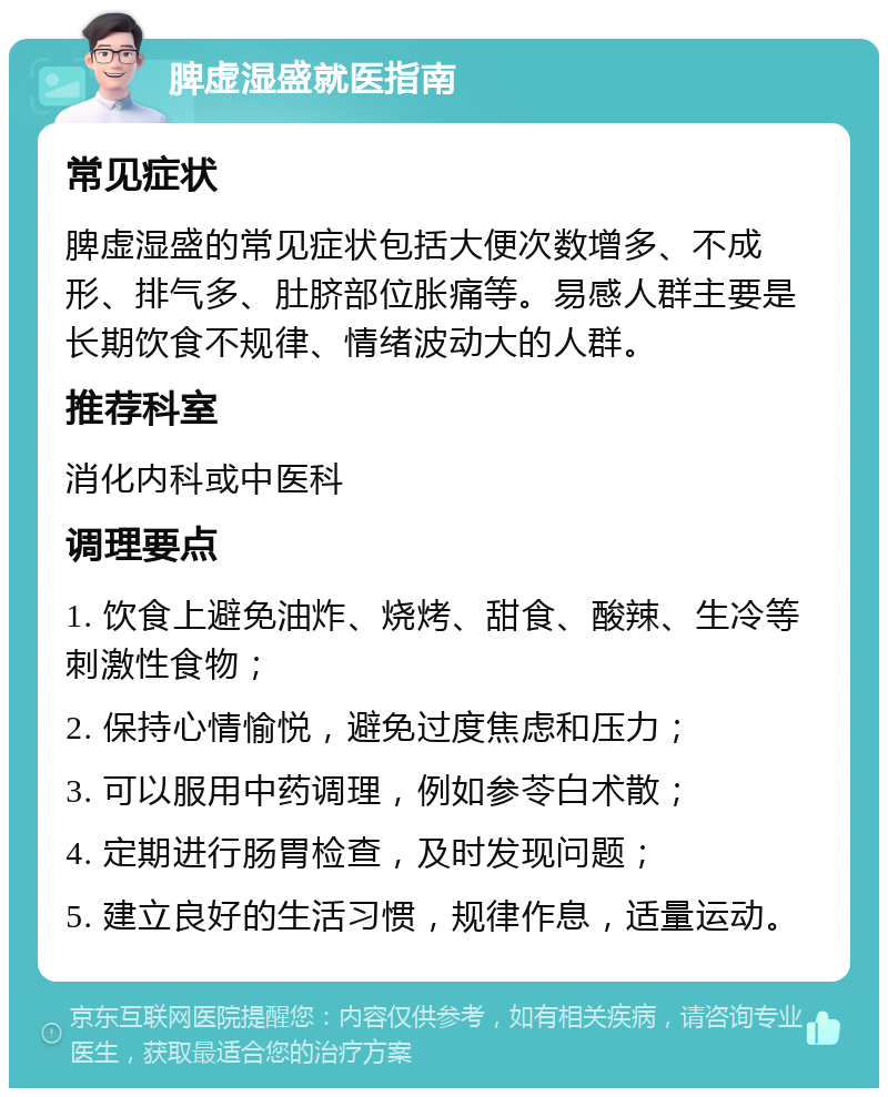 脾虚湿盛就医指南 常见症状 脾虚湿盛的常见症状包括大便次数增多、不成形、排气多、肚脐部位胀痛等。易感人群主要是长期饮食不规律、情绪波动大的人群。 推荐科室 消化内科或中医科 调理要点 1. 饮食上避免油炸、烧烤、甜食、酸辣、生冷等刺激性食物； 2. 保持心情愉悦，避免过度焦虑和压力； 3. 可以服用中药调理，例如参苓白术散； 4. 定期进行肠胃检查，及时发现问题； 5. 建立良好的生活习惯，规律作息，适量运动。