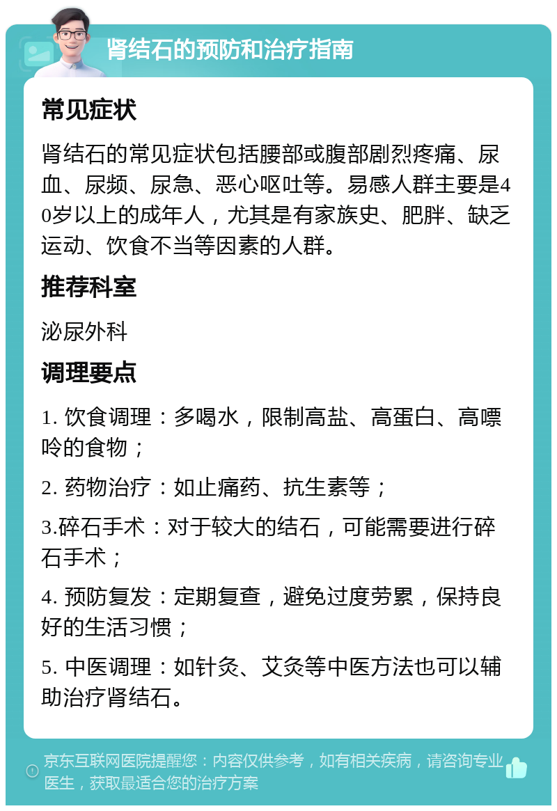 肾结石的预防和治疗指南 常见症状 肾结石的常见症状包括腰部或腹部剧烈疼痛、尿血、尿频、尿急、恶心呕吐等。易感人群主要是40岁以上的成年人，尤其是有家族史、肥胖、缺乏运动、饮食不当等因素的人群。 推荐科室 泌尿外科 调理要点 1. 饮食调理：多喝水，限制高盐、高蛋白、高嘌呤的食物； 2. 药物治疗：如止痛药、抗生素等； 3.碎石手术：对于较大的结石，可能需要进行碎石手术； 4. 预防复发：定期复查，避免过度劳累，保持良好的生活习惯； 5. 中医调理：如针灸、艾灸等中医方法也可以辅助治疗肾结石。