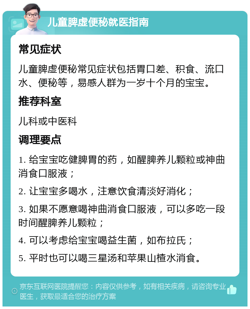 儿童脾虚便秘就医指南 常见症状 儿童脾虚便秘常见症状包括胃口差、积食、流口水、便秘等，易感人群为一岁十个月的宝宝。 推荐科室 儿科或中医科 调理要点 1. 给宝宝吃健脾胃的药，如醒脾养儿颗粒或神曲消食口服液； 2. 让宝宝多喝水，注意饮食清淡好消化； 3. 如果不愿意喝神曲消食口服液，可以多吃一段时间醒脾养儿颗粒； 4. 可以考虑给宝宝喝益生菌，如布拉氏； 5. 平时也可以喝三星汤和苹果山楂水消食。