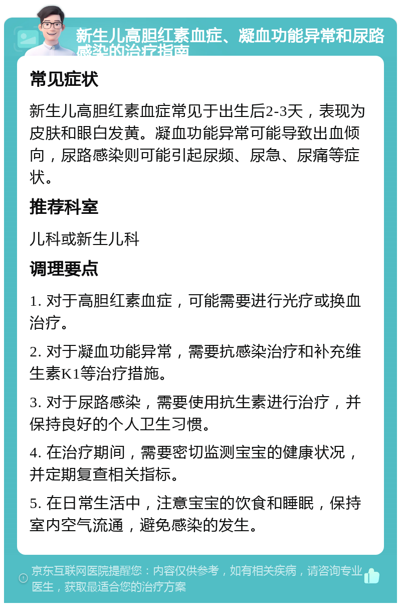 新生儿高胆红素血症、凝血功能异常和尿路感染的治疗指南 常见症状 新生儿高胆红素血症常见于出生后2-3天，表现为皮肤和眼白发黄。凝血功能异常可能导致出血倾向，尿路感染则可能引起尿频、尿急、尿痛等症状。 推荐科室 儿科或新生儿科 调理要点 1. 对于高胆红素血症，可能需要进行光疗或换血治疗。 2. 对于凝血功能异常，需要抗感染治疗和补充维生素K1等治疗措施。 3. 对于尿路感染，需要使用抗生素进行治疗，并保持良好的个人卫生习惯。 4. 在治疗期间，需要密切监测宝宝的健康状况，并定期复查相关指标。 5. 在日常生活中，注意宝宝的饮食和睡眠，保持室内空气流通，避免感染的发生。