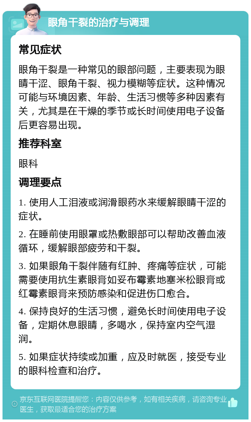 眼角干裂的治疗与调理 常见症状 眼角干裂是一种常见的眼部问题，主要表现为眼睛干涩、眼角干裂、视力模糊等症状。这种情况可能与环境因素、年龄、生活习惯等多种因素有关，尤其是在干燥的季节或长时间使用电子设备后更容易出现。 推荐科室 眼科 调理要点 1. 使用人工泪液或润滑眼药水来缓解眼睛干涩的症状。 2. 在睡前使用眼罩或热敷眼部可以帮助改善血液循环，缓解眼部疲劳和干裂。 3. 如果眼角干裂伴随有红肿、疼痛等症状，可能需要使用抗生素眼膏如妥布霉素地塞米松眼膏或红霉素眼膏来预防感染和促进伤口愈合。 4. 保持良好的生活习惯，避免长时间使用电子设备，定期休息眼睛，多喝水，保持室内空气湿润。 5. 如果症状持续或加重，应及时就医，接受专业的眼科检查和治疗。