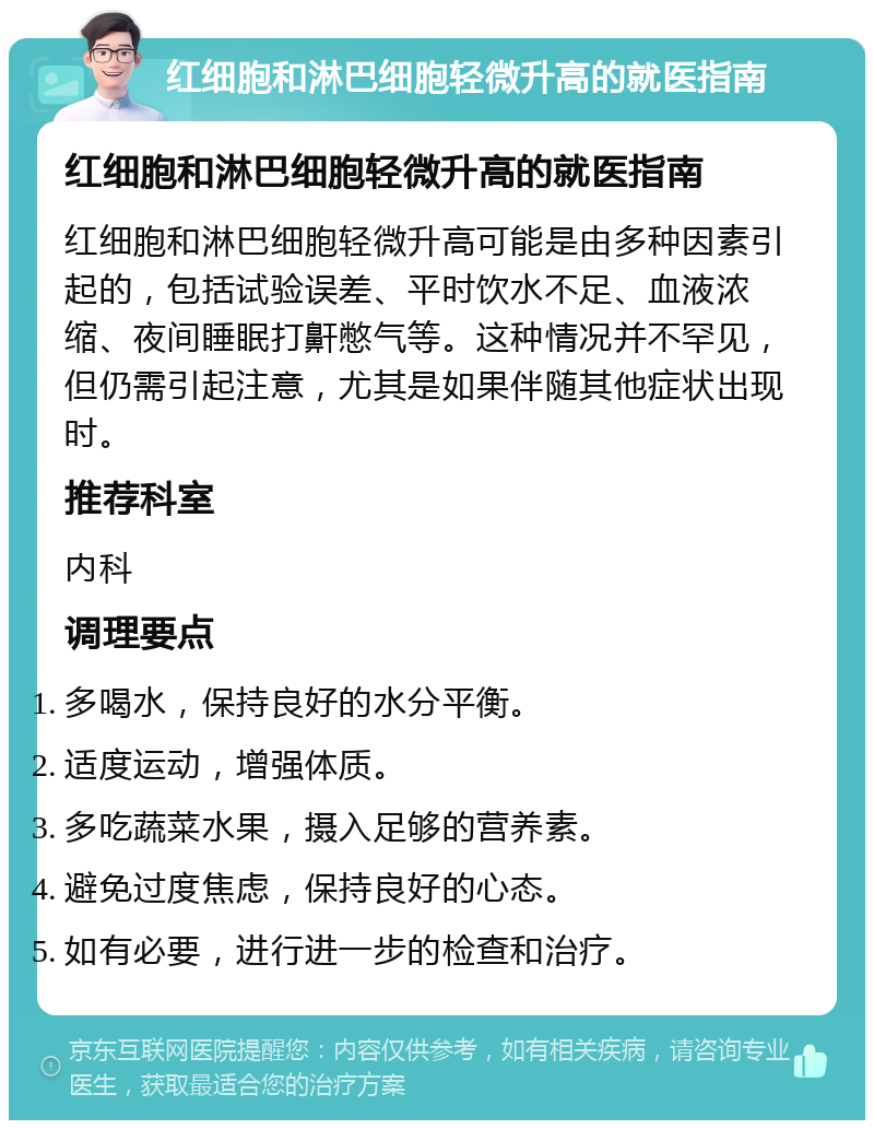 红细胞和淋巴细胞轻微升高的就医指南 红细胞和淋巴细胞轻微升高的就医指南 红细胞和淋巴细胞轻微升高可能是由多种因素引起的，包括试验误差、平时饮水不足、血液浓缩、夜间睡眠打鼾憋气等。这种情况并不罕见，但仍需引起注意，尤其是如果伴随其他症状出现时。 推荐科室 内科 调理要点 多喝水，保持良好的水分平衡。 适度运动，增强体质。 多吃蔬菜水果，摄入足够的营养素。 避免过度焦虑，保持良好的心态。 如有必要，进行进一步的检查和治疗。