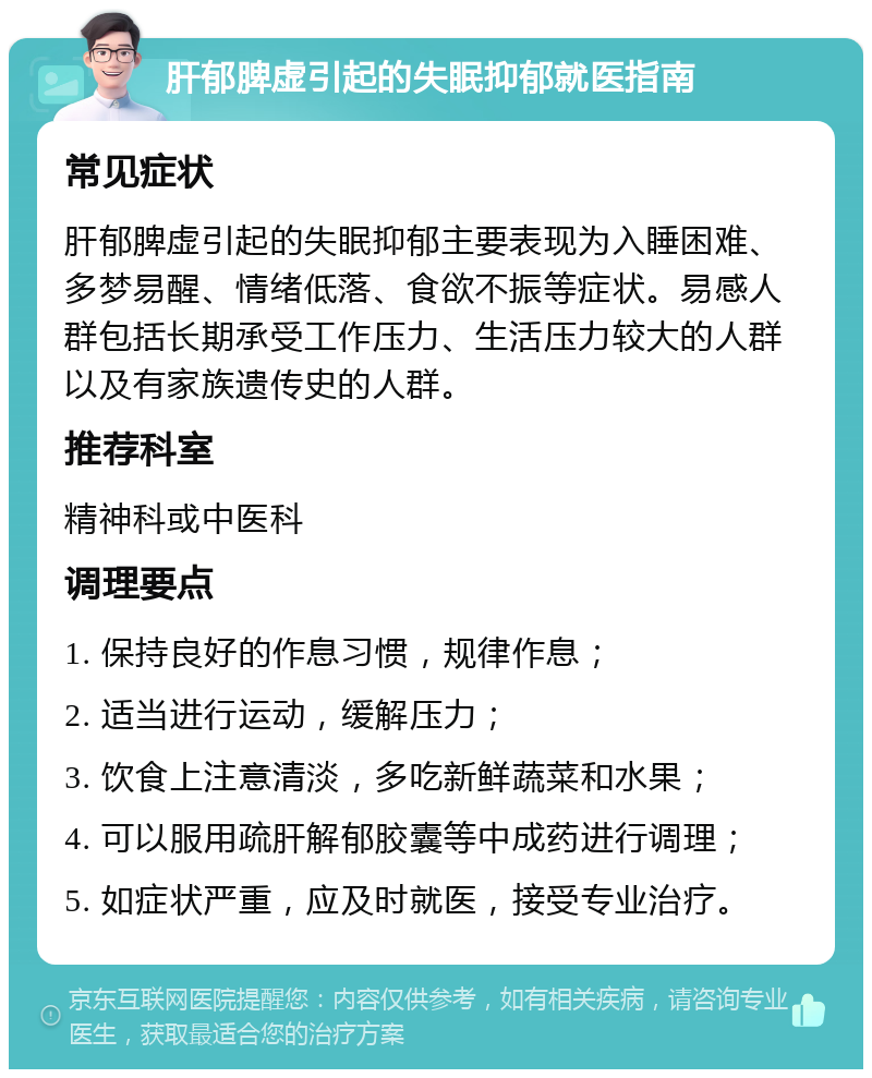 肝郁脾虚引起的失眠抑郁就医指南 常见症状 肝郁脾虚引起的失眠抑郁主要表现为入睡困难、多梦易醒、情绪低落、食欲不振等症状。易感人群包括长期承受工作压力、生活压力较大的人群以及有家族遗传史的人群。 推荐科室 精神科或中医科 调理要点 1. 保持良好的作息习惯，规律作息； 2. 适当进行运动，缓解压力； 3. 饮食上注意清淡，多吃新鲜蔬菜和水果； 4. 可以服用疏肝解郁胶囊等中成药进行调理； 5. 如症状严重，应及时就医，接受专业治疗。