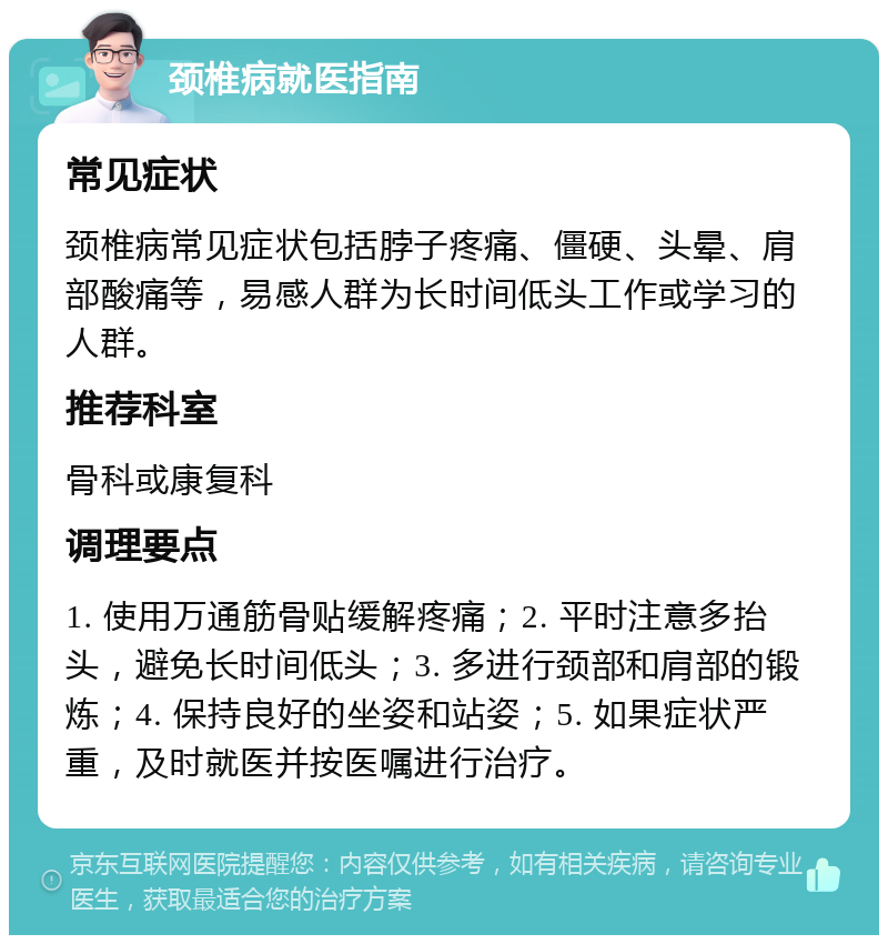 颈椎病就医指南 常见症状 颈椎病常见症状包括脖子疼痛、僵硬、头晕、肩部酸痛等，易感人群为长时间低头工作或学习的人群。 推荐科室 骨科或康复科 调理要点 1. 使用万通筋骨贴缓解疼痛；2. 平时注意多抬头，避免长时间低头；3. 多进行颈部和肩部的锻炼；4. 保持良好的坐姿和站姿；5. 如果症状严重，及时就医并按医嘱进行治疗。